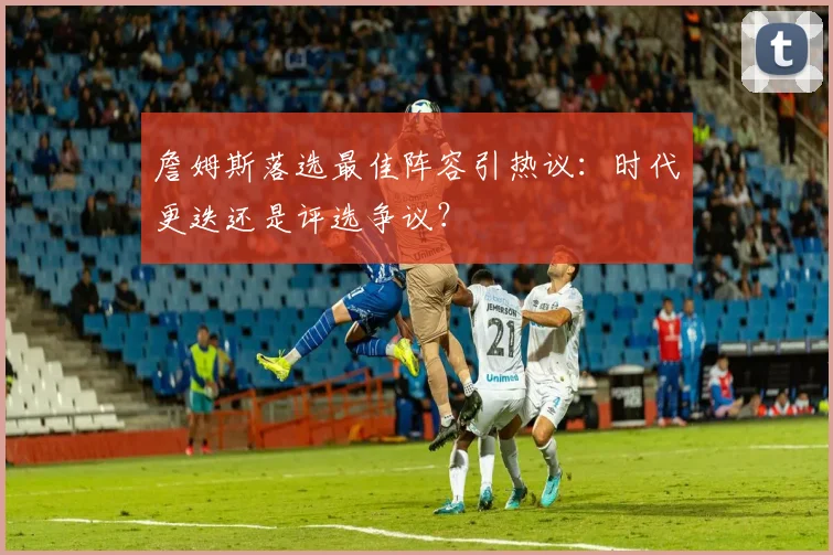 詹姆斯落选最佳阵容引热议:时代更迭还是评选争议?
