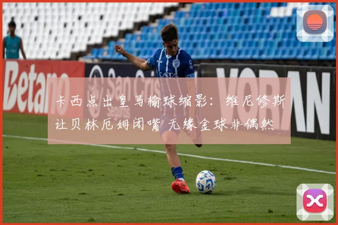 卡西点出皇马输球缩影：维尼修斯让贝林厄姆闭嘴 无缘金球非偶然