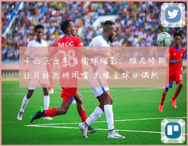 卡西点出皇马输球缩影：维尼修斯让贝林厄姆闭嘴 无缘金球非偶然