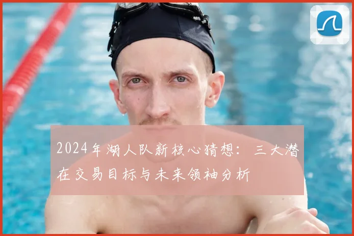 2024年湖人队新核心猜想:三大潜在交易目标与未来领袖分析