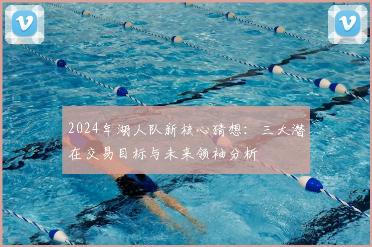 2024年湖人队新核心猜想：三大潜在交易目标与未来领袖分析