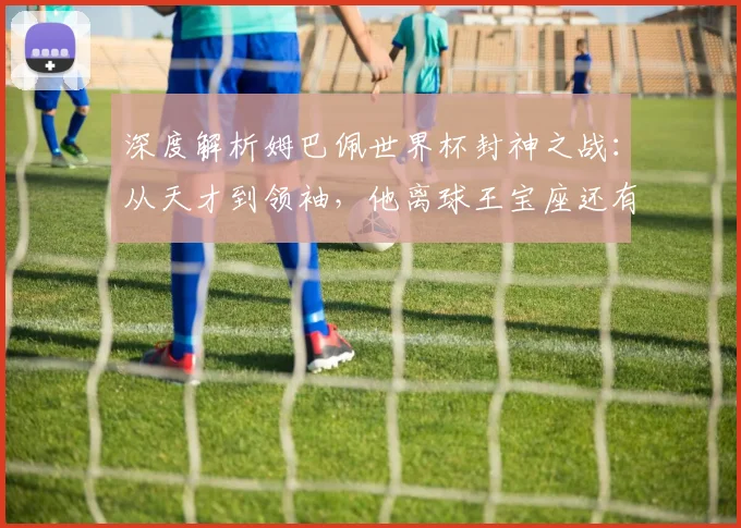 深度解析姆巴佩世界杯封神之战:从天才到领袖,他离球王宝座还有多远?
