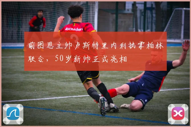 前图恩主帅卢斯特里内利执掌柏林联合,50岁新帅正式亮相