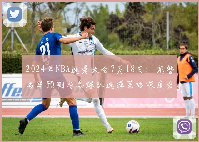 2024年NBA选秀大会7月18日:完整名单预测与各球队选择策略深度分析