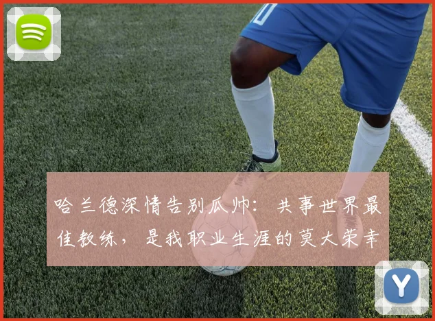 哈兰德深情告别瓜帅：共事世界最佳教练，是我职业生涯的莫大荣幸