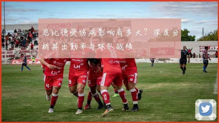 恩比德受伤病影响有多大?深度分析其出勤率与球队战绩