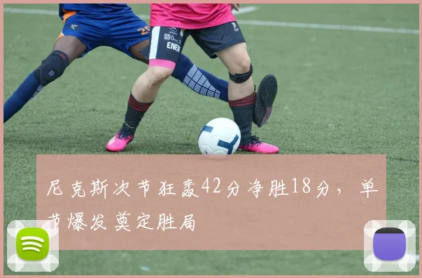 尼克斯次节狂轰42分净胜18分，单节爆发奠定胜局