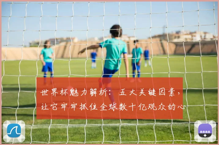 世界杯魅力解析:五大关键因素,让它牢牢抓住全球数十亿观众的心