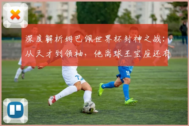 深度解析姆巴佩世界杯封神之战:从天才到领袖,他离球王宝座还有多远?