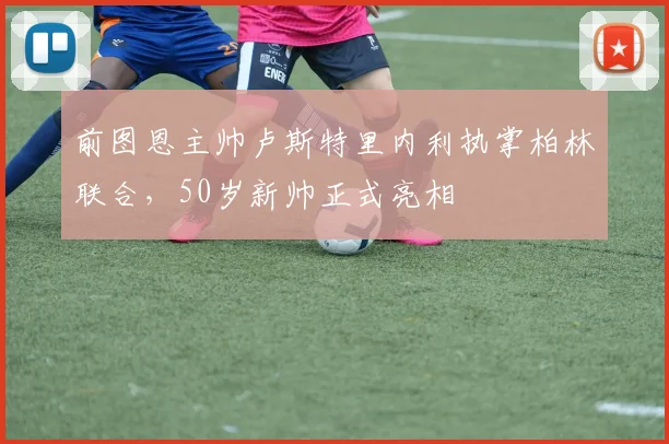 前图恩主帅卢斯特里内利执掌柏林联合，50岁新帅正式亮相