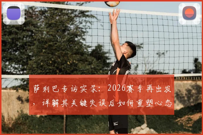 萨利巴专访实录：2026赛季再出发，详解其关键失误后如何重塑心态，球迷必看之路途解析