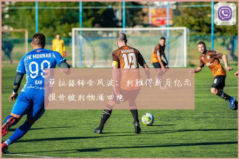 萨拉赫转会风波:利雅得新月亿元报价被利物浦回绝