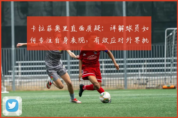 卡拉菲奥里直面质疑：详解球员如何专注自身表现，有效应对外界批评干扰