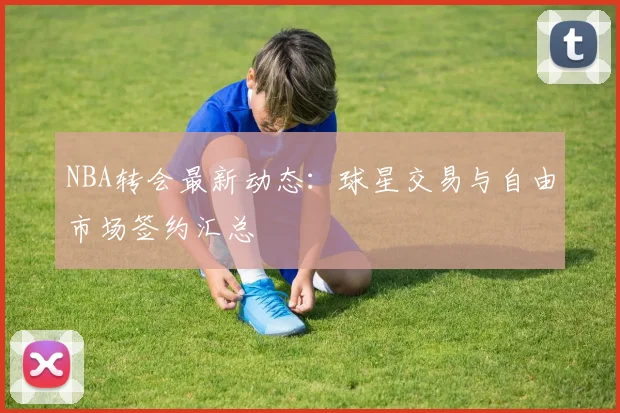 NBA转会最新动态：球星交易与自由市场签约汇总