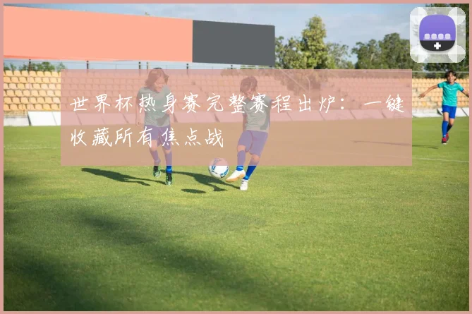 世界杯热身赛完整赛程出炉：一键收藏所有焦点战